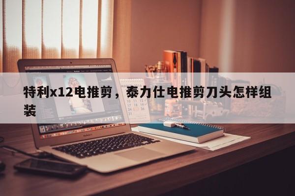 特利x12电推剪，泰力仕电推剪刀头怎样组装