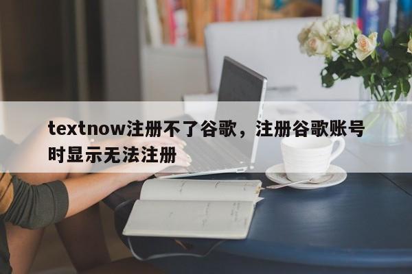 textnow注册不了谷歌，注册谷歌账号时显示无法注册