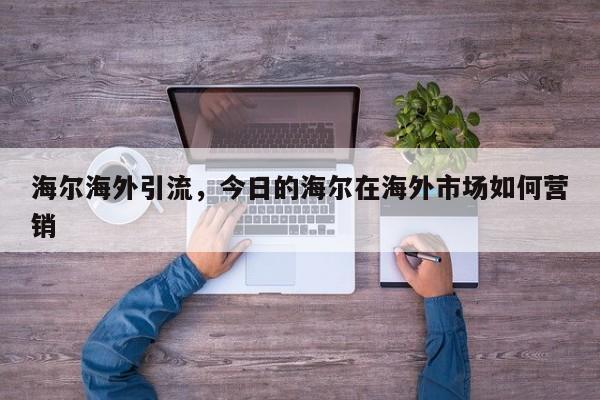 海尔海外引流,今日的海尔在海外市场如何营销