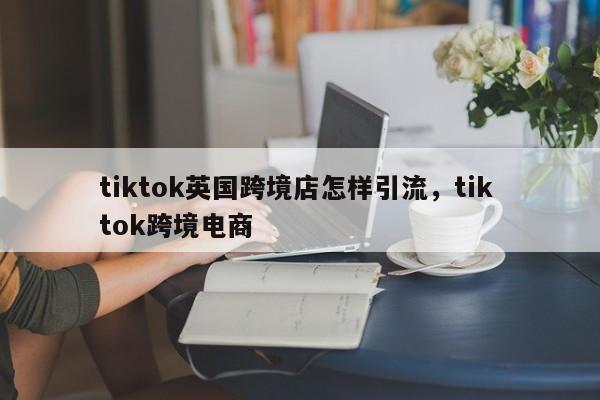 tiktok英国跨境店怎样引流,tik tok跨境电商
