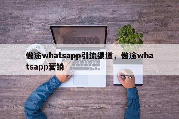 傲途whatsapp引流渠道，傲途whatsapp营销
