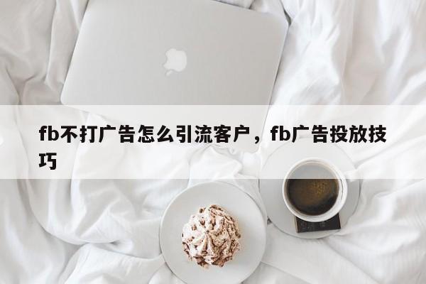 fb不打广告怎么引流客户，fb广告投放技巧