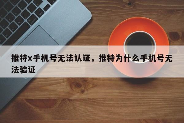推特x手机号无法认证，推特为什么手机号无法验证
