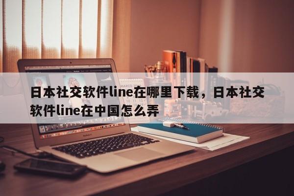 日本社交软件line在哪里下载，日本社交软件line在中国怎么弄