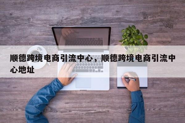 顺德跨境电商引流中心，顺德跨境电商引流中心地址