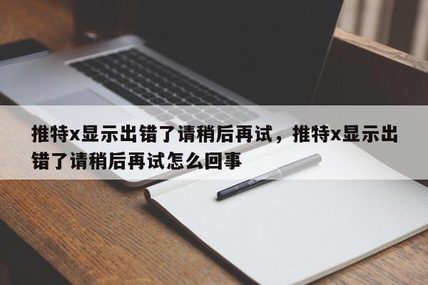 推特x显示出错了请稍后再试,推特x显示出错了请稍后再试怎么回事