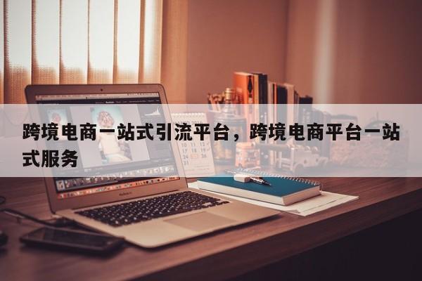 跨境电商一站式引流平台，跨境电商平台一站式服务