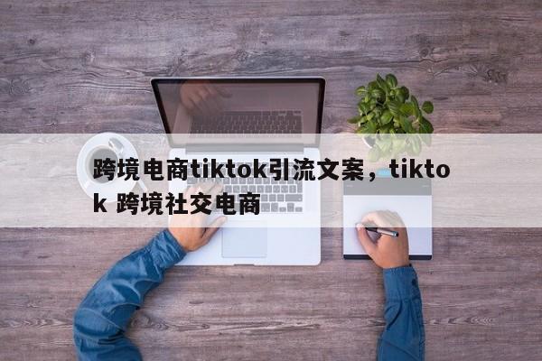 跨境电商tiktok引流文案，tiktok 跨境社交电商