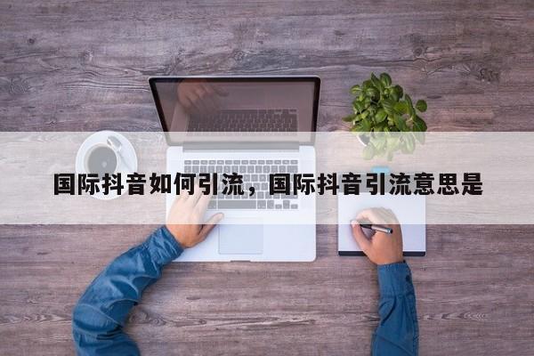 国际抖音如何引流,国际抖音引流意思是