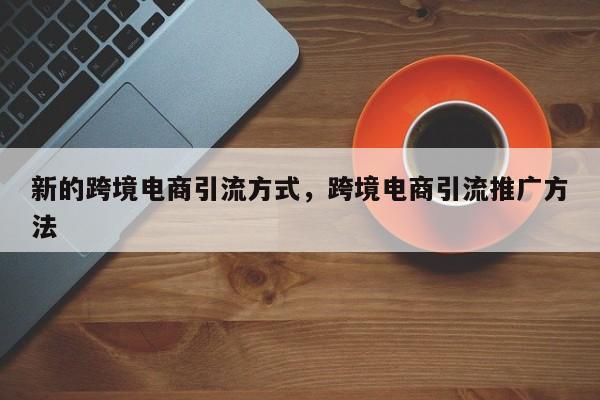 新的跨境电商引流方式，跨境电商引流推广方法