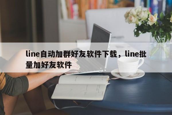 line自动加群好友软件下载，line批量加好友软件