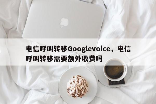 电信呼叫转移Googlevoice,电信呼叫转移需要额外收费吗