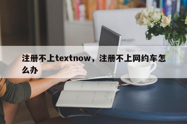 注册不上textnow，注册不上网约车怎么办