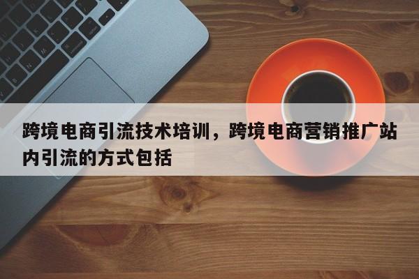 跨境电商引流技术培训，跨境电商营销推广站内引流的方式包括