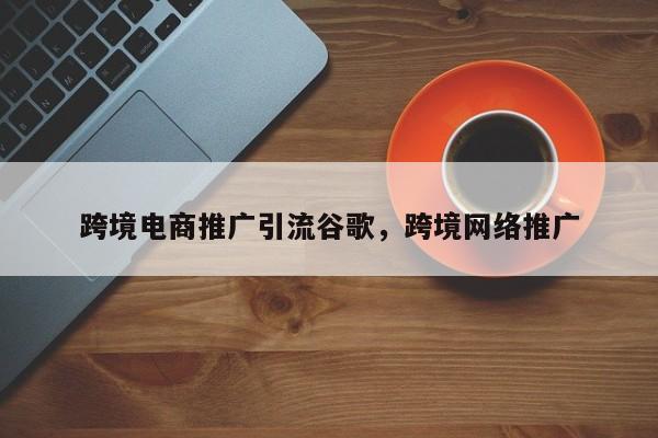 跨境电商推广引流谷歌，跨境网络推广