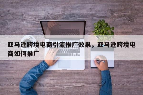 亚马逊跨境电商引流推广效果，亚马逊跨境电商如何推广