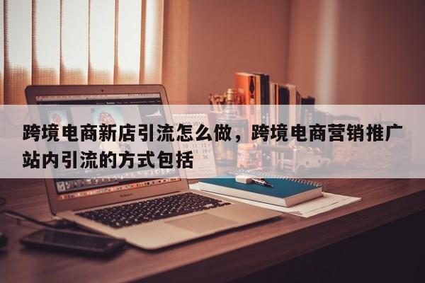 跨境电商新店引流怎么做,跨境电商营销推广站内引流的方式包括