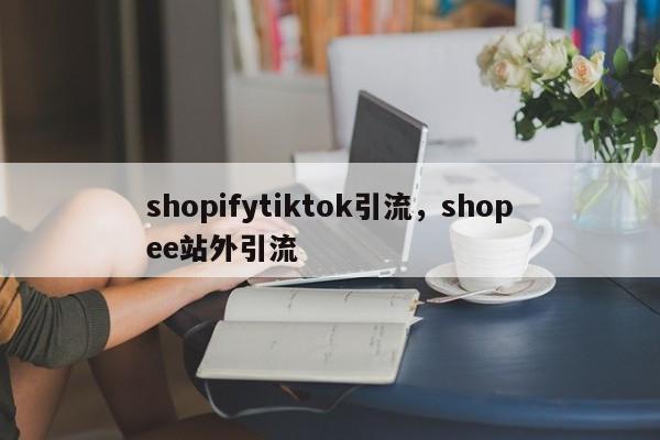 shopifytiktok引流,shopee站外引流