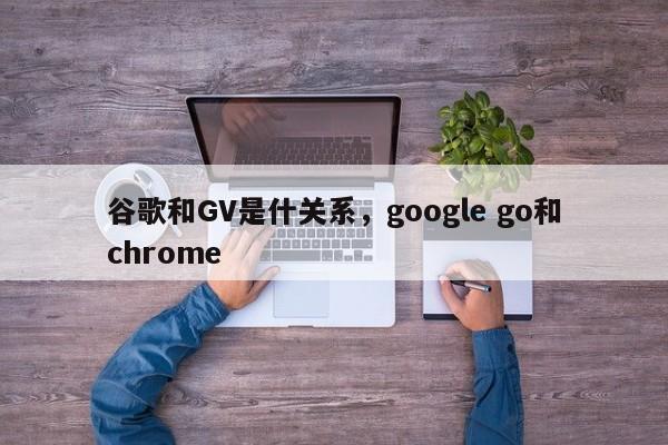 谷歌和GV是什关系,google go和chrome