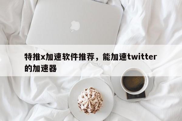 特推x加速软件推荐,能加速twitter的加速器