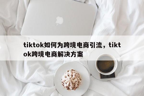 tiktok如何为跨境电商引流，tiktok跨境电商解决方案