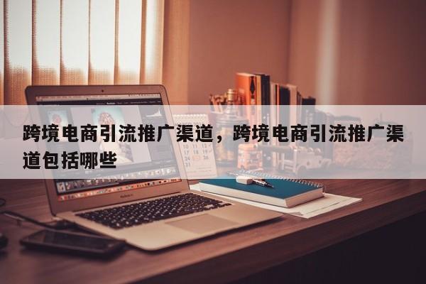 跨境电商引流推广渠道，跨境电商引流推广渠道包括哪些