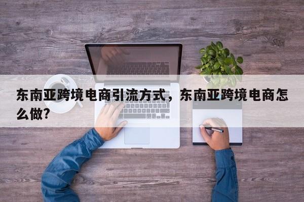东南亚跨境电商引流方式，东南亚跨境电商怎么做?