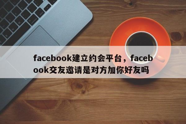 facebook建立约会平台,facebook交友邀请是对方加你好友吗