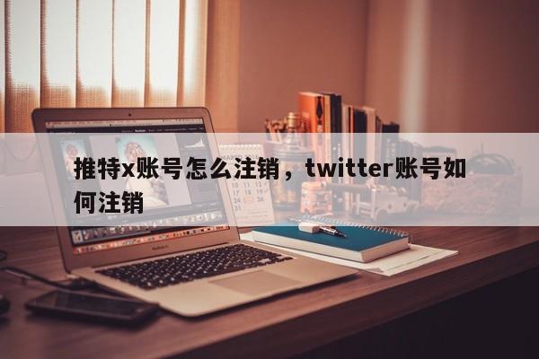 推特x账号怎么注销，twitter账号如何注销