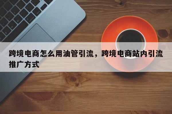 跨境电商怎么用油管引流，跨境电商站内引流推广方式