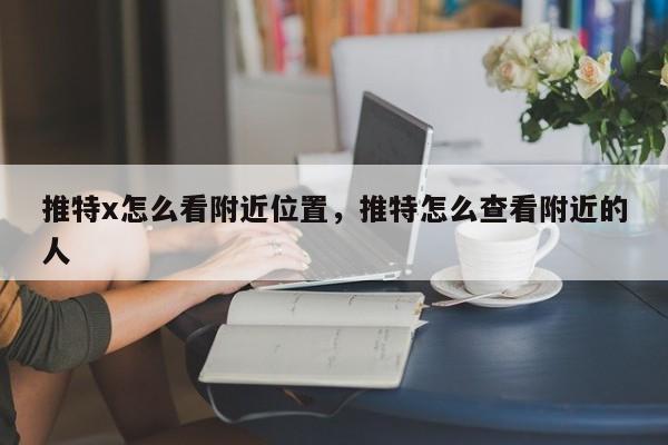 推特x怎么看附近位置，推特怎么查看附近的人