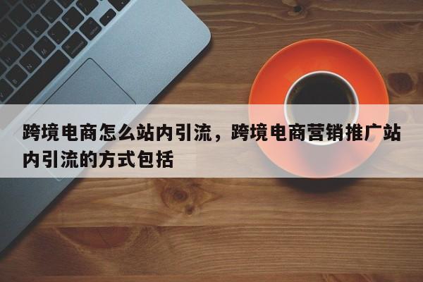 跨境电商怎么站内引流，跨境电商营销推广站内引流的方式包括