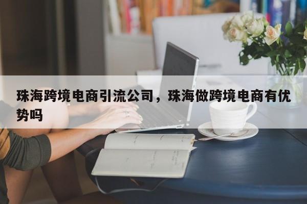 珠海跨境电商引流公司，珠海做跨境电商有优势吗