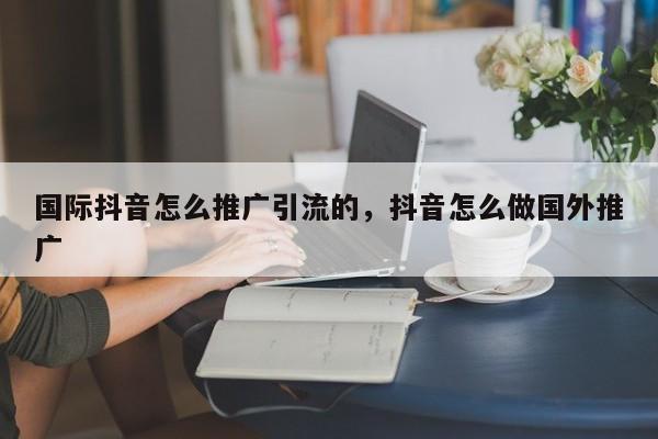 国际抖音怎么推广引流的,抖音怎么做国外推广