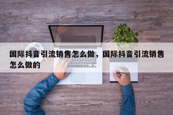 国际抖音引流销售怎么做,国际抖音引流销售怎么做的