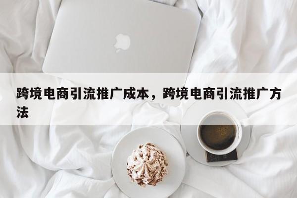 跨境电商引流推广成本，跨境电商引流推广方法