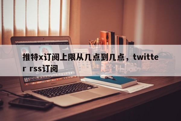 推特x订阅上限从几点到几点，twitter rss订阅
