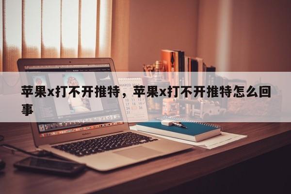 苹果x打不开推特，苹果x打不开推特怎么回事