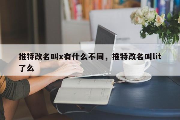 推特改名叫x有什么不同，推特改名叫lit了么