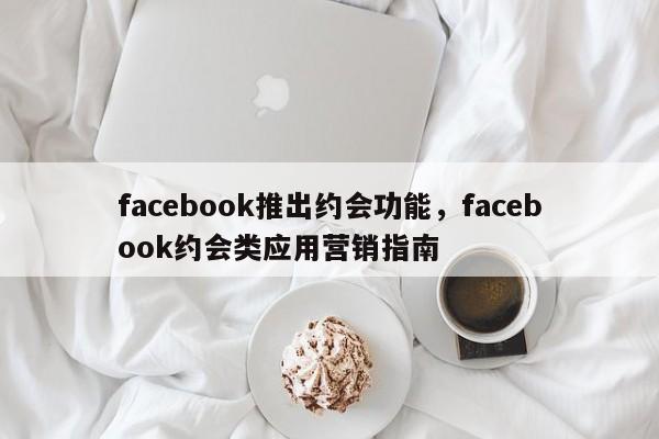 facebook推出约会功能,facebook约会类应用营销指南