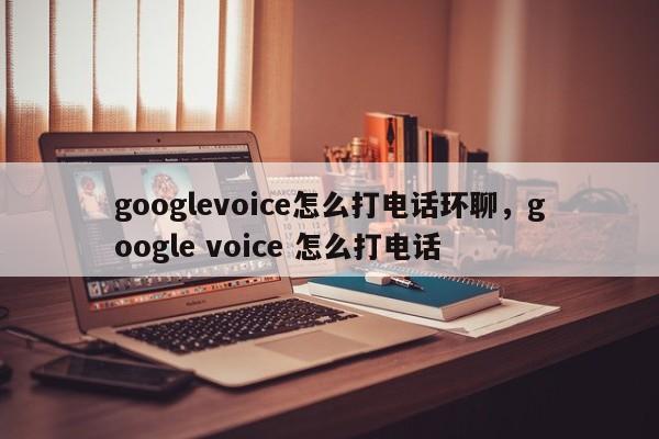 googlevoice怎么打电话环聊,google voice 怎么打电话