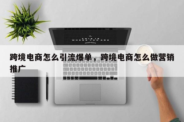 跨境电商怎么引流爆单，跨境电商怎么做营销推广