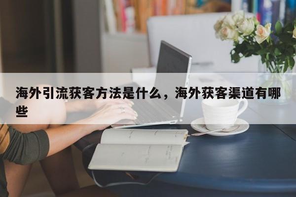 海外引流获客方法是什么,海外获客渠道有哪些