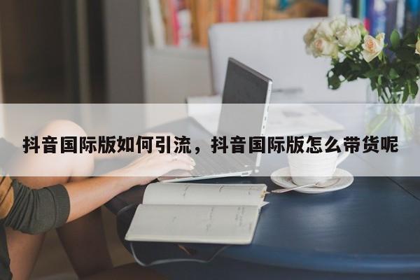 抖音国际版如何引流,抖音国际版怎么带货呢