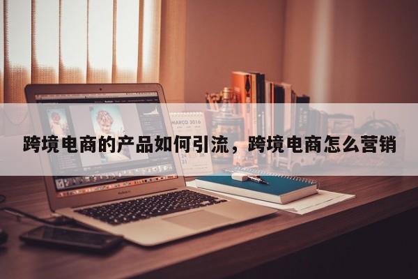 跨境电商的产品如何引流，跨境电商怎么营销