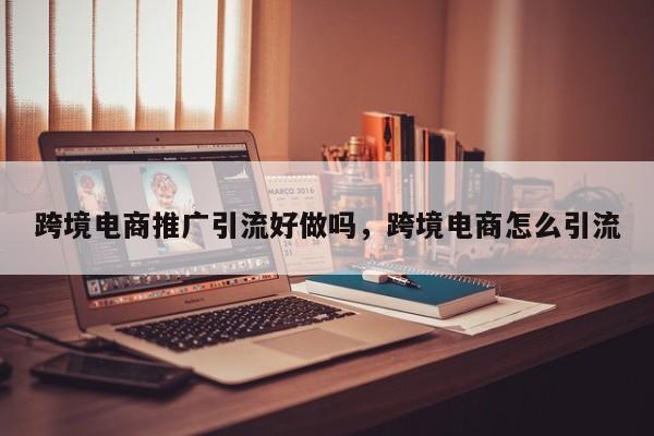 跨境电商推广引流好做吗,跨境电商怎么引流