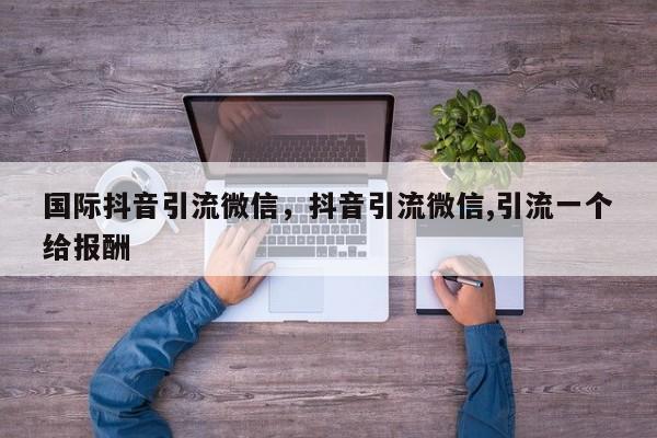 国际抖音引流微信,抖音引流微信,引流一个给报酬