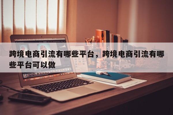 跨境电商引流有哪些平台，跨境电商引流有哪些平台可以做