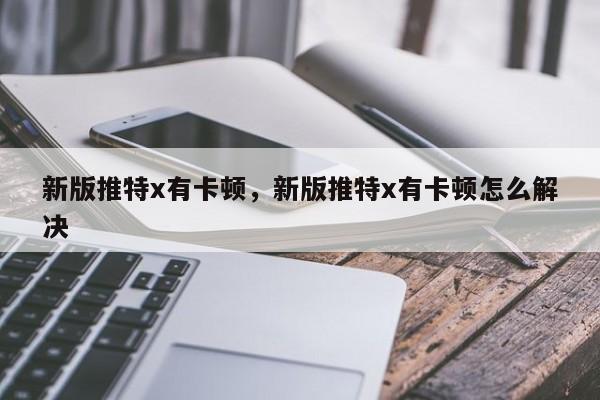 新版推特x有卡顿,新版推特x有卡顿怎么解决