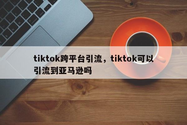 tiktok跨平台引流,tiktok可以引流到亚马逊吗